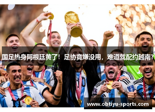 国足热身阿根廷黄了！足协竟嫌没用，难道就配约越南？
