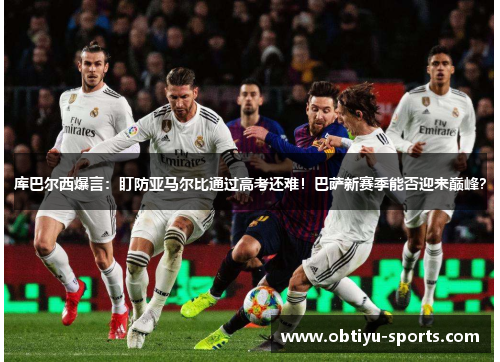 库巴尔西爆言：盯防亚马尔比通过高考还难！巴萨新赛季能否迎来巅峰？